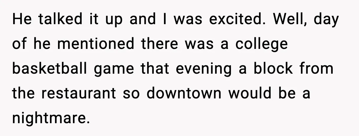 He talked it up and I was excited. Well, day of he mentioned there was a college basketball game that evening a block from the restaurant so downtown would be...