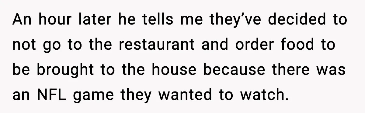 An hour later he tells me they’ve decided to not go to the restaurant and order food to be brought to the house because there was an NFL game they...