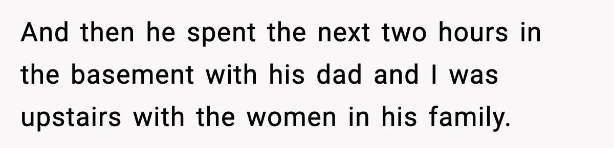 And then he spent the next two hours in the basement with his dad and I was upstairs with the women in his family.