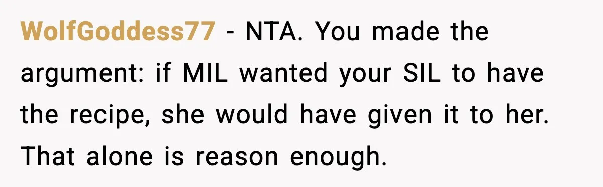 WolfGoddess77 - NTA. You made the argument: if MIL wanted your SIL to have the recipe, she would have given it to her. That alone is reason enough.
