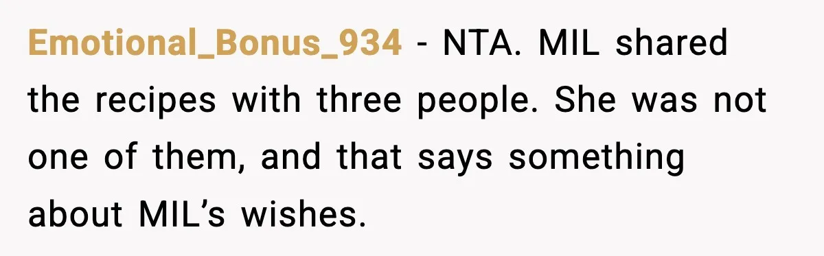 Emotional_Bonus_934 - NTA. MIL shared the recipes with three people. She was not one of them, and that says something about MIL’s wishes.