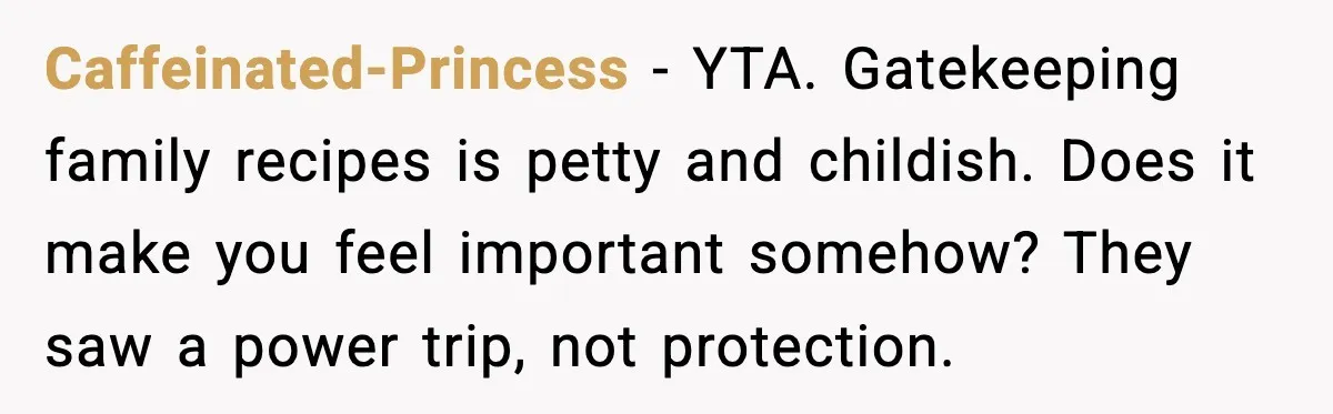 Caffeinated-Princess - YTA. Gatekeeping family recipes is petty and childish. Does it make you feel important somehow? They saw a power trip, not protection.