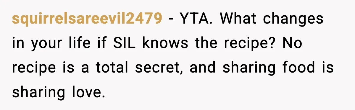squirrelsareevil2479 - YTA. What changes in your life if SIL knows the recipe? No recipe is a total secret, and sharing food is sharing love.