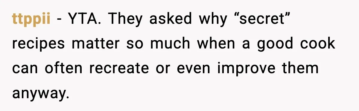 ttppii - YTA. They asked why “secret” recipes matter so much when a good cook can often recreate or even improve them anyway.