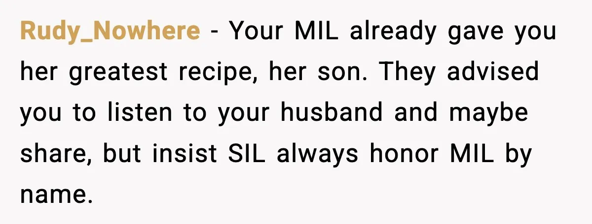 Rudy_Nowhere - Your MIL already gave you her greatest recipe, her son. They advised you to listen to your husband and maybe share, but insist SIL always honor MIL by...