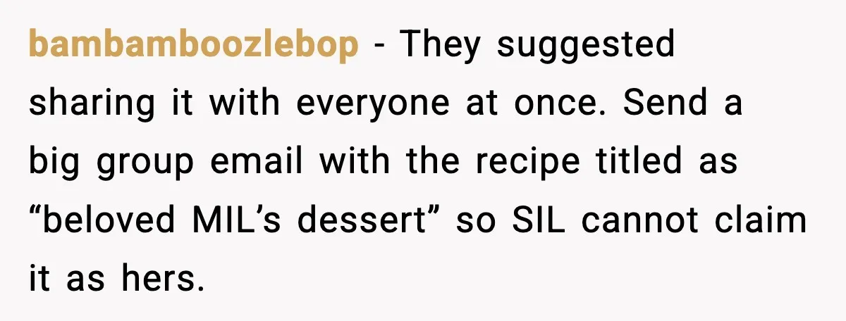bambamboozlebop - They suggested sharing it with everyone at once. Send a big group email with the recipe titled as “beloved MIL’s dessert” so SIL cannot claim it as hers.