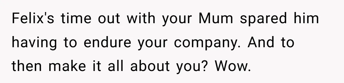 Felix's time out with your Mum spared him having to endure your company. And to then make it all about you? Wow.