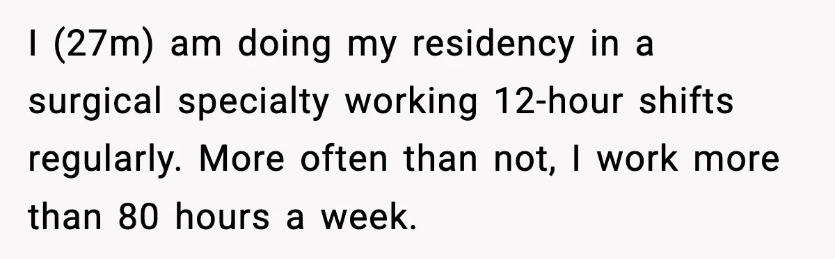 He Worked 24 Hours Straight, Then Refused Date Night With His Wife I (27m) am doing my residency in a surgical specialty working 12-hour shifts regularly. More often than not, I work more than 80 hours a week.