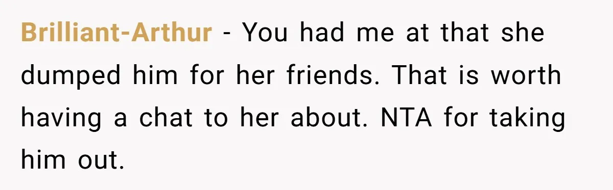 Brilliant-Arthur - You had me at that she dumped him for her friends. That is worth having a chat to her about. NTA for taking him out.