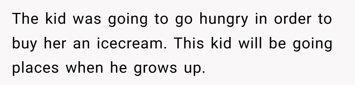 The kid was going to go hungry in order to buy her an icecream. This kid will be going places when he grows up.