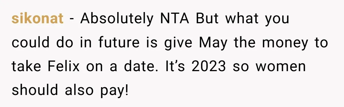sikonat - Absolutely NTA But what you could do in future is give May the money to take Felix on a date. It’s 2023 so women should also pay!