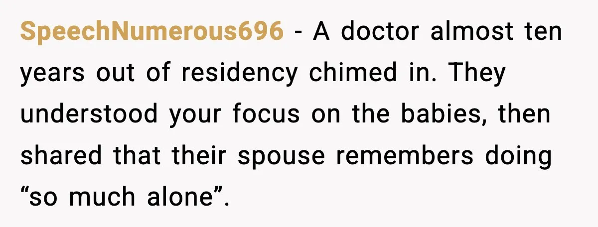 He Worked 24 Hours Straight, Then Refused Date Night With His Wife SpeechNumerous696 - A doctor almost ten years out of residency chimed in. They understood your focus on the babies, then shared that their spouse remembers doing “so much alone”.