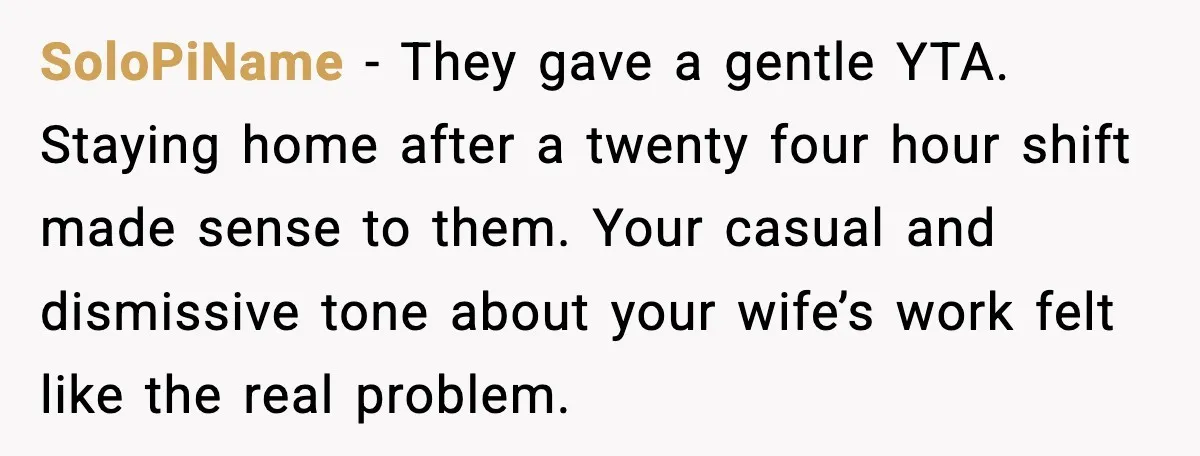 He Worked 24 Hours Straight, Then Refused Date Night With His Wife SoloPiName - They gave a gentle YTA. Staying home after a twenty four hour shift made sense to them. Your casual and dismissive tone about your wife’s work felt like...