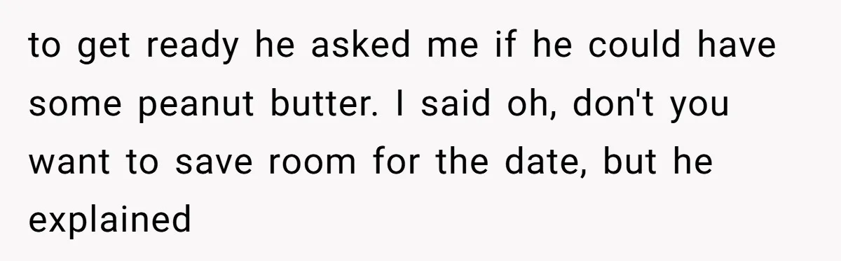 to get ready he asked me if he could have some peanut butter. I said oh, don't you want to save room for the date, but he explained