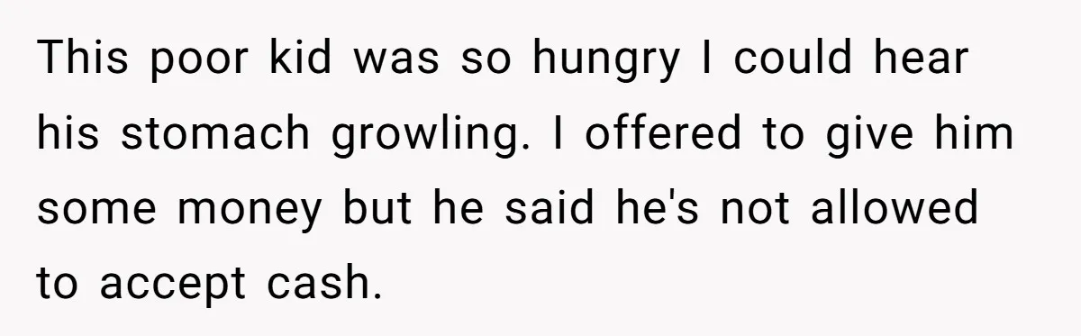 This poor kid was so hungry I could hear his stomach growling. I offered to give him some money but he said he's not allowed to accept cash.