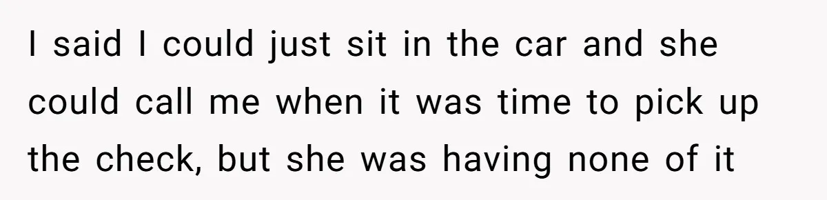 I said I could just sit in the car and she could call me when it was time to pick up the check, but she was having none of it