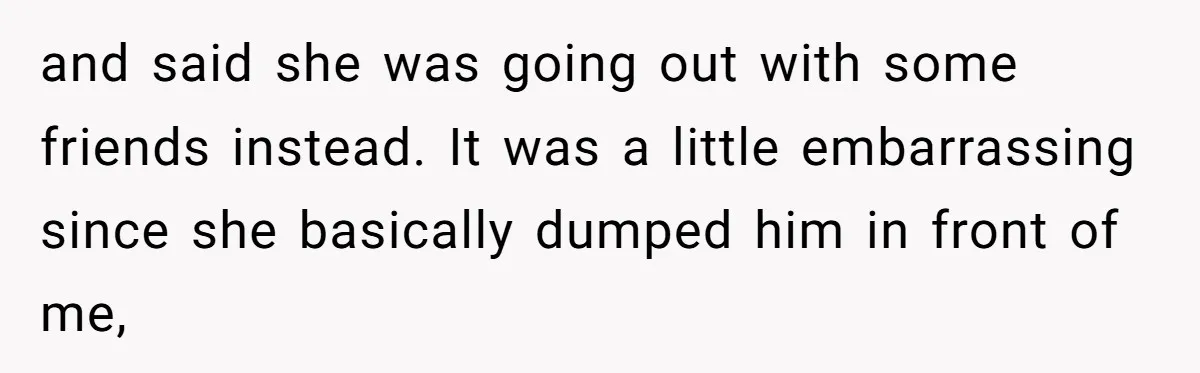 and said she was going out with some friends instead. It was a little embarrassing since she basically dumped him in front of me,