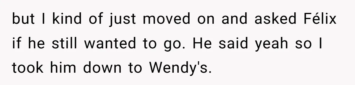 but I kind of just moved on and asked Félix if he still wanted to go. He said yeah so I took him down to Wendy's.