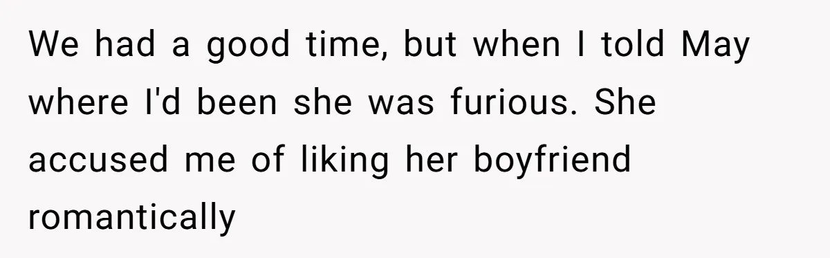 We had a good time, but when I told May where I'd been she was furious. She accused me of liking her boyfriend romantically