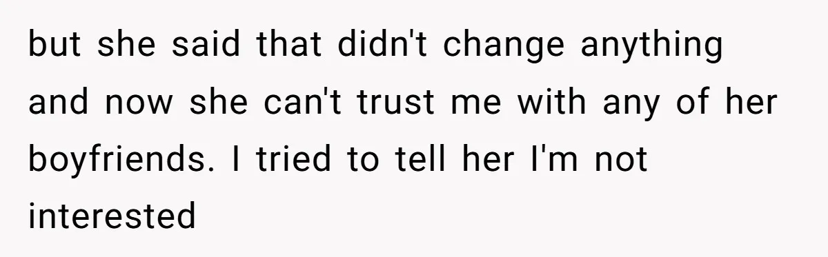 but she said that didn't change anything and now she can't trust me with any of her boyfriends. I tried to tell her I'm not interested