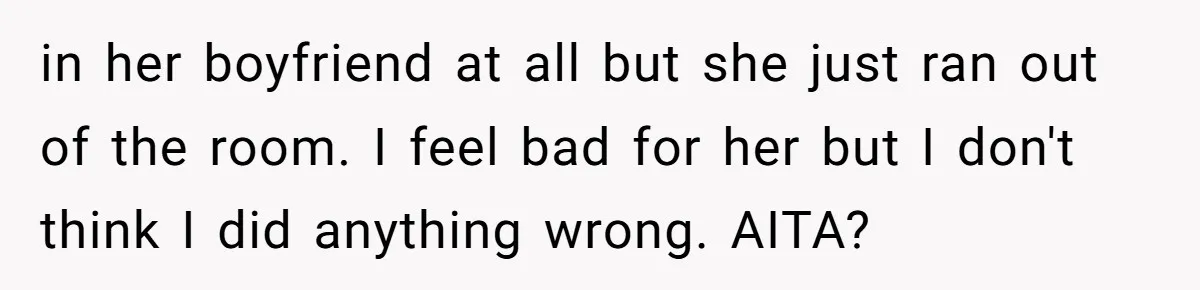 in her boyfriend at all but she just ran out of the room. I feel bad for her but I don't think I did anything wrong. AITA?