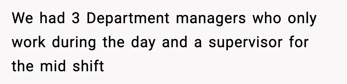 We had 3 Department managers who only work during the day and a supervisor for the mid shift