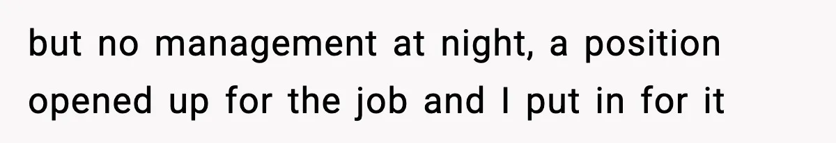 but no management at night, a position opened up for the job and I put in for it
