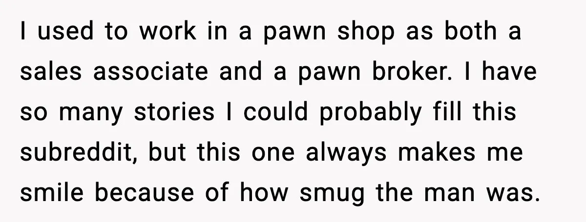 I used to work in a pawn shop as both a sales associate and a pawn broker. I have so many stories I could probably fill this subreddit, but this...
