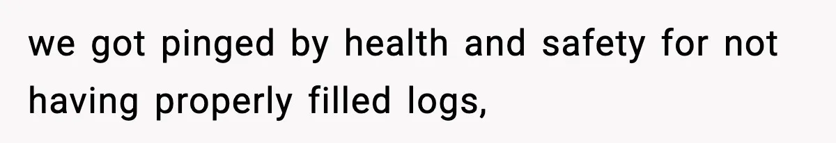 we got pinged by health and safety for not having properly filled logs,