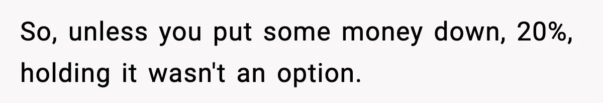 So, unless you put some money down, 20%, holding it wasn't an option.