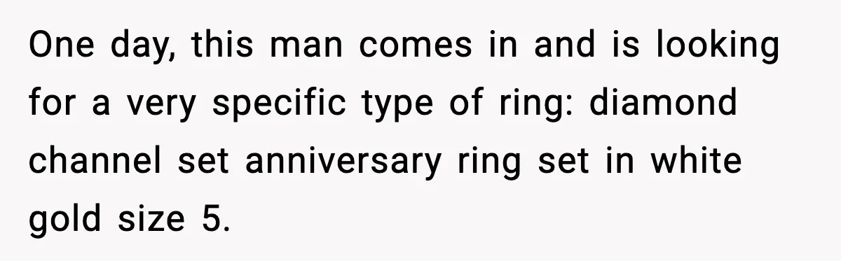 One day, this man comes in and is looking for a very specific type of ring: diamond channel set anniversary ring set in white gold size 5.