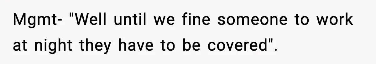Mgmt- "Well until we fine someone to work at night they have to be covered".