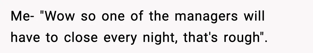 Me- "Wow so one of the managers will have to close every night, that's rough".