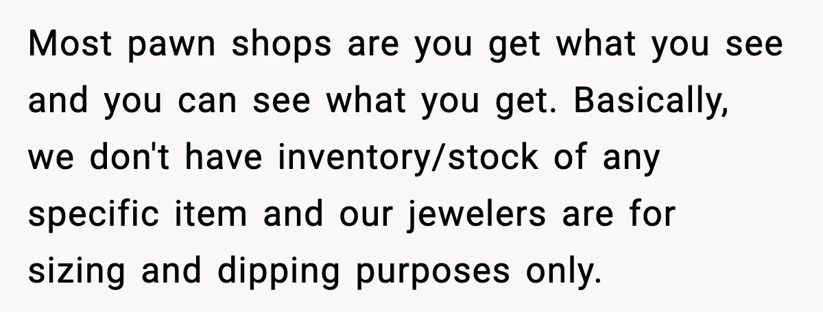 Most pawn shops are you get what you see and you can see what you get. Basically, we don't have inventory/stock of any specific item and our jewelers are for...