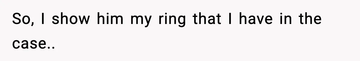 So, I show him my ring that I have in the case..