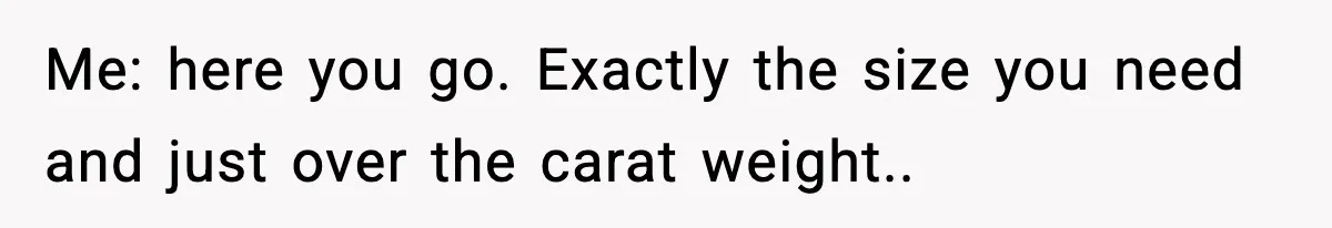 Me: here you go. Exactly the size you need and just over the carat weight..