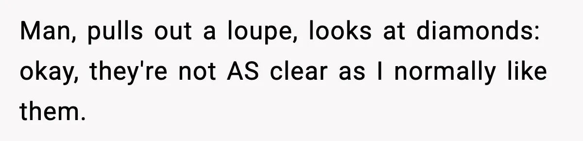 Man, pulls out a loupe, looks at diamonds: okay, they're not AS clear as I normally like them.