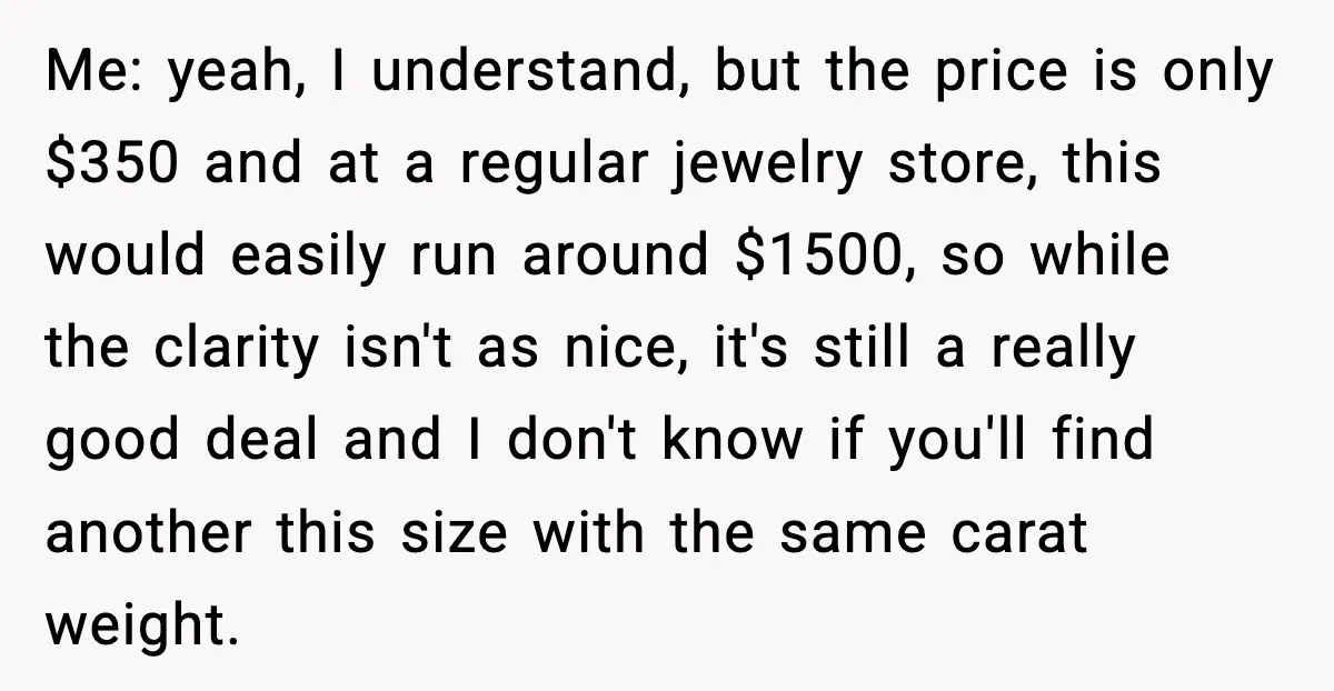 Me: yeah, I understand, but the price is only $350 and at a regular jewelry store, this would easily run around $1500, so while the clarity isn't as nice, it's...