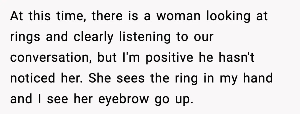 At this time, there is a woman looking at rings and clearly listening to our conversation, but I'm positive he hasn't noticed her. She sees the ring in my hand...