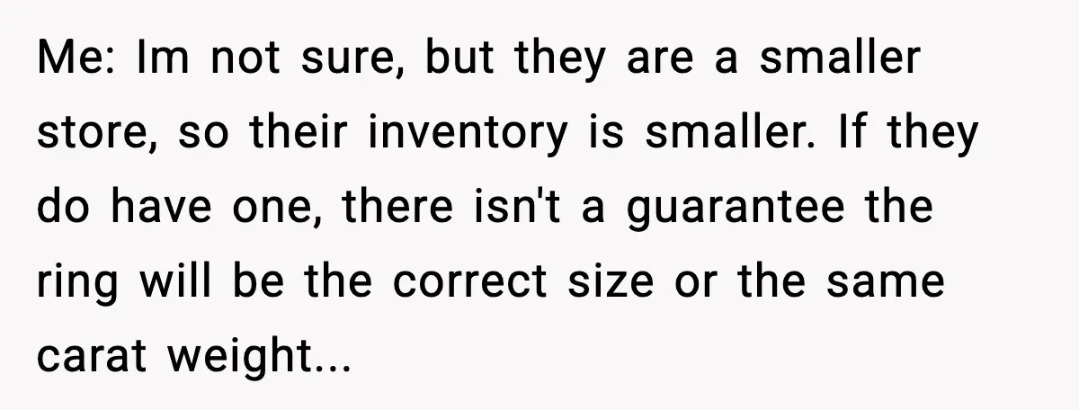 Me: Im not sure, but they are a smaller store, so their inventory is smaller. If they do have one, there isn't a guarantee the ring will be the correct...