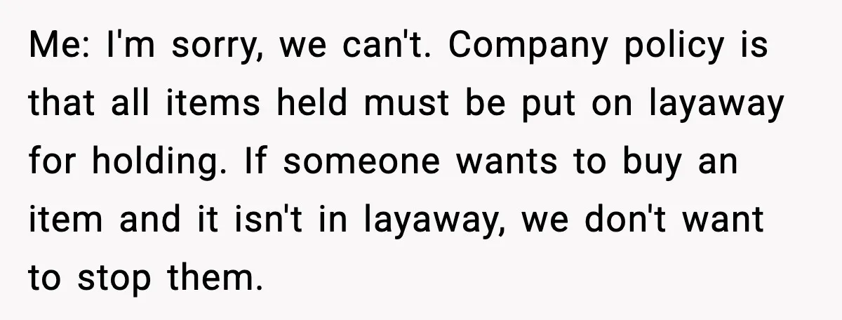 Me: I'm sorry, we can't. Company policy is that all items held must be put on layaway for holding. If someone wants to buy an item and it isn't in...