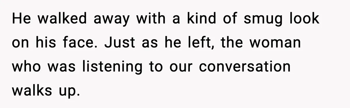 He walked away with a kind of smug look on his face. Just as he left, the woman who was listening to our conversation walks up.