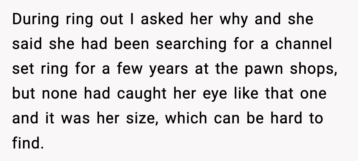 During ring out I asked her why and she said she had been searching for a channel set ring for a few years at the pawn shops, but none had...