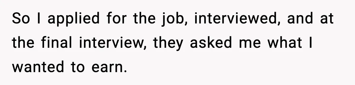 So I applied for the job, interviewed, and at the final interview, they asked me what I wanted to earn.