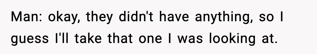 Man: okay, they didn't have anything, so I guess I'll take that one I was looking at.
