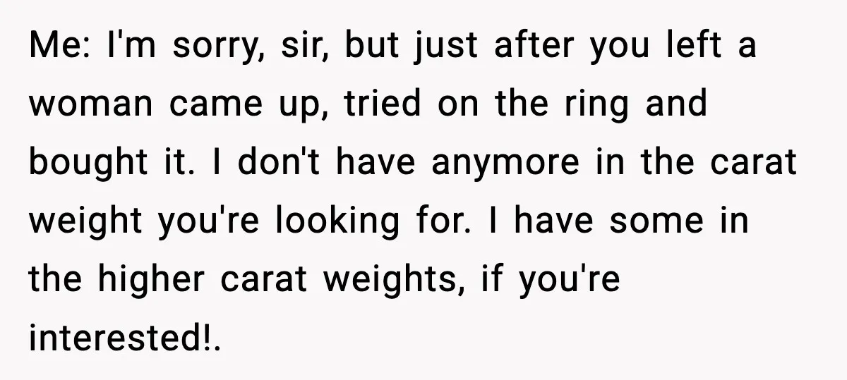Me: I'm sorry, sir, but just after you left a woman came up, tried on the ring and bought it. I don't have anymore in the carat weight you're looking...