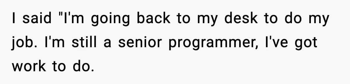 I said "I'm going back to my desk to do my job. I'm still a senior programmer, I've got work to do.