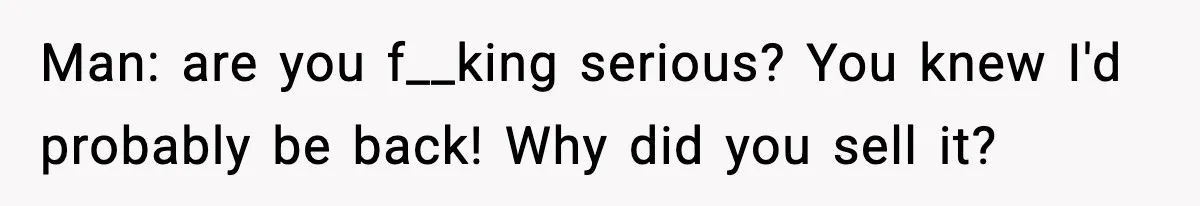 Man: are you f__king serious? You knew I'd probably be back! Why did you sell it?