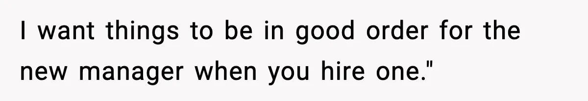 I want things to be in good order for the new manager when you hire one."