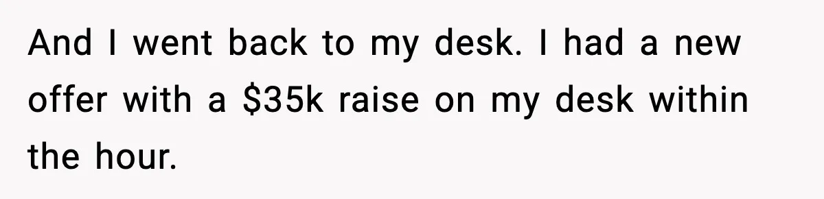 And I went back to my desk. I had a new offer with a $35k raise on my desk within the hour.